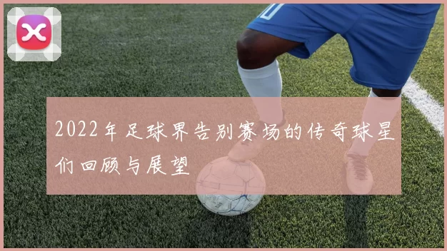 2022年足球界告别赛场的传奇球星们回顾与展望