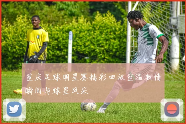 重庆足球明星赛精彩回放重温激情瞬间与球星风采