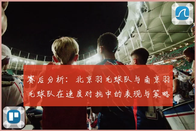 赛后分析：北京羽毛球队与南京羽毛球队在速度对抗中的表现与策略探讨