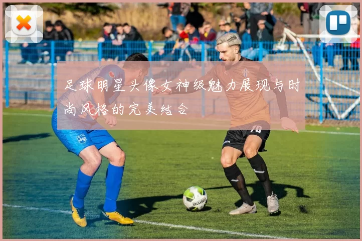 足球明星头像女神级魅力展现与时尚风格的完美结合