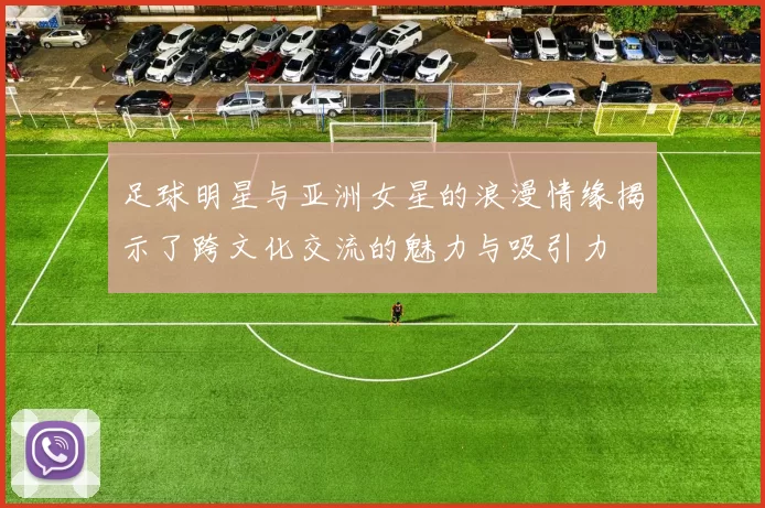 足球明星与亚洲女星的浪漫情缘揭示了跨文化交流的魅力与吸引力
