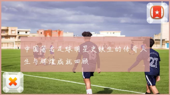 中国著名足球明星史铁生的传奇人生与辉煌成就回顾