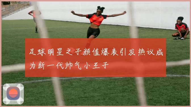 足球明星之子颜值爆表引发热议成为新一代帅气小王子